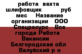 работа. вахта. шлифовщик. 50 000 руб./мес. › Название организации ­ ООО Спецресурс - Все города Работа » Вакансии   . Белгородская обл.,Валуйский р-н